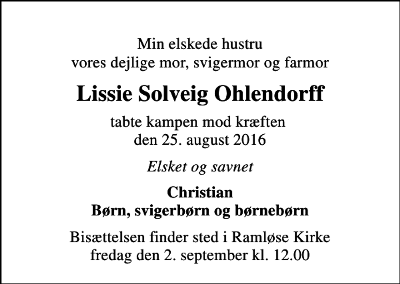 <p>Min elskede hustru vores dejlige mor, svigermor og farmor<br />Lissie Solveig Ohlendorff<br />tabte kampen mod kræften den 25. august 2016<br />Elsket og savnet<br />Christian Børn, svigerbørn og børnebørn<br />Bisættelsen finder sted i Ramløse Kirke fredag den 2. september kl. 12.00</p>