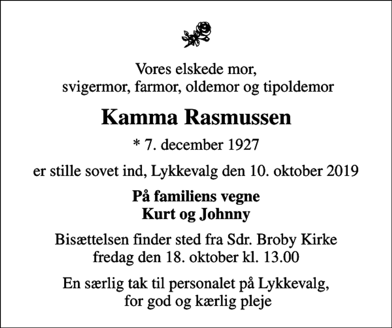 <p>Vores elskede mor, svigermor, farmor, oldemor og tipoldemor<br />Kamma Rasmussen<br />* 7. december 1927<br />er stille sovet ind, Lykkevalg den 10. oktober 2019<br />På familiens vegne Kurt og Johnny<br />Bisættelsen finder sted fra Sdr. Broby Kirke fredag den 18. oktober kl. 13.00<br />En særlig tak til personalet på Lykkevalg, for god og kærlig pleje</p>