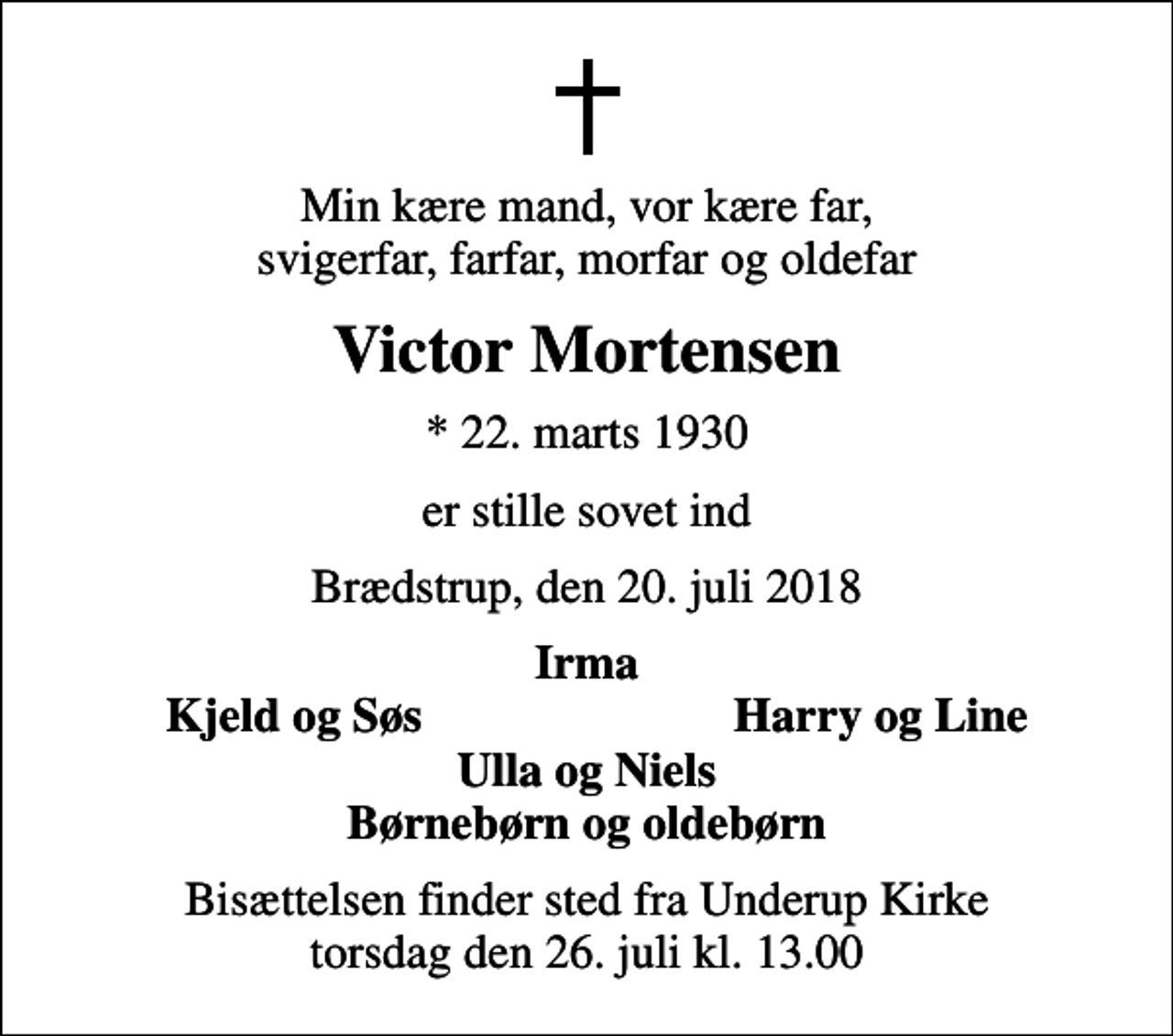 <p>Min kære mand, vor kære far, svigerfar, farfar, morfar og oldefar<br />Victor Mortensen<br />* 22. marts 1930<br />er stille sovet ind<br />Brædstrup, den 20. juli 2018<br />Irma<br />Kjeld og Søs<br />Harry og Line<br />Bisættelsen finder sted fra Underup Kirke torsdag den 26. juli kl. 13.00</p>