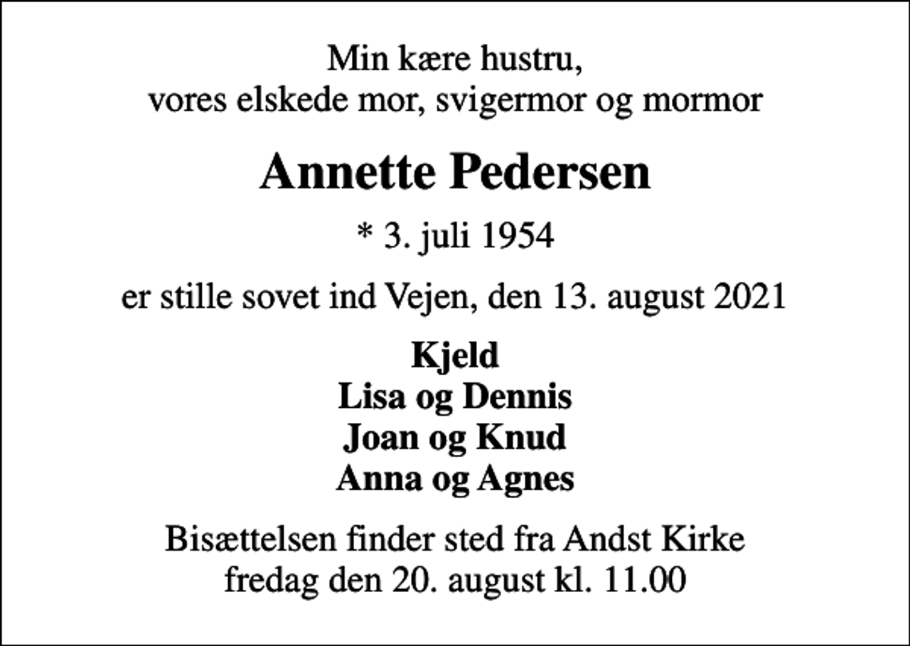 <p>Min kære hustru, vores elskede mor, svigermor og mormor<br />Annette Pedersen<br />* 3. juli 1954<br />er stille sovet ind Vejen, den 13. august 2021<br />Kjeld Lisa og Dennis Joan og Knud Anna og Agnes<br />Bisættelsen finder sted fra Andst Kirke fredag den 20. august kl. 11.00</p>