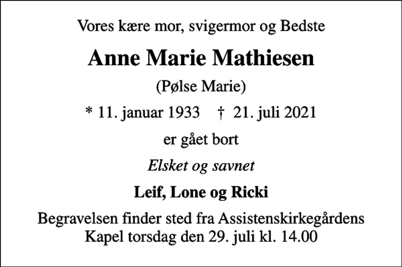 <p>Vores kære mor, svigermor og Bedste<br />Anne Marie Mathiesen<br />(Pølse Marie)<br />* 11. januar 1933 ✝ 21. juli 2021<br />er gået bort<br />Elsket og savnet<br />Leif, Lone og Ricki<br />Begravelsen finder sted fra Assistenskirkegårdens Kapel torsdag den 29. juli kl. 14.00</p>