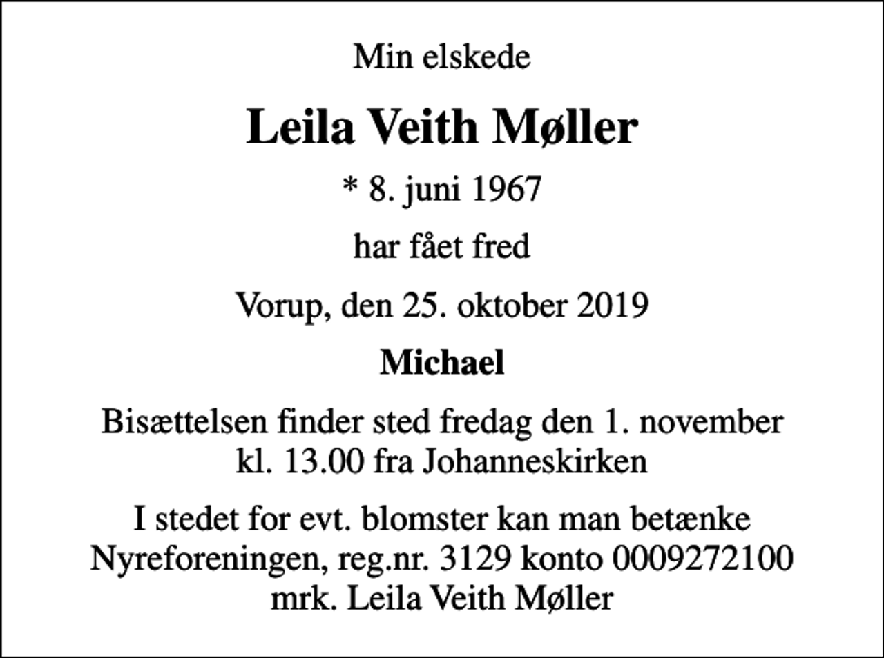 <p>Min elskede<br />Leila Veith Møller<br />* 8. juni 1967<br />har fået fred<br />Vorup, den 25. oktober 2019<br />Michael<br />Bisættelsen finder sted fredag den 1. november kl. 13.00 fra Johanneskirken<br />I stedet for evt. blomster kan man betænke<br />Nyreforeningen reg.nr.3129konto0009272100mrk. Leila<br />Veith Møller</p>