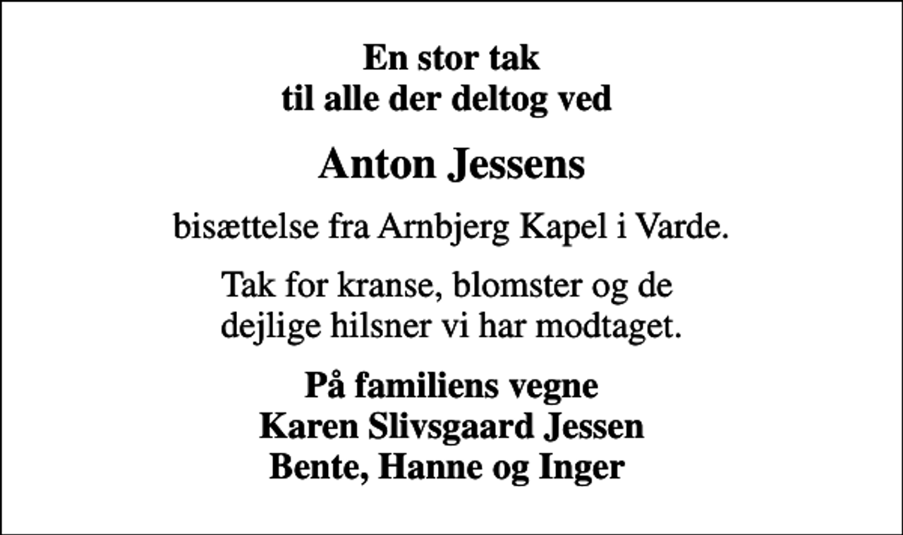 <p>En stor tak til alle der deltog ved<br />Anton Jessens<br />bisættelse fra Arnbjerg Kapel i Varde.<br />Tak for kranse, blomster og de dejlige hilsner vi har modtaget.<br />På familiens vegne Karen Slivsgaard Jessen Bente, Hanne og Inger</p>