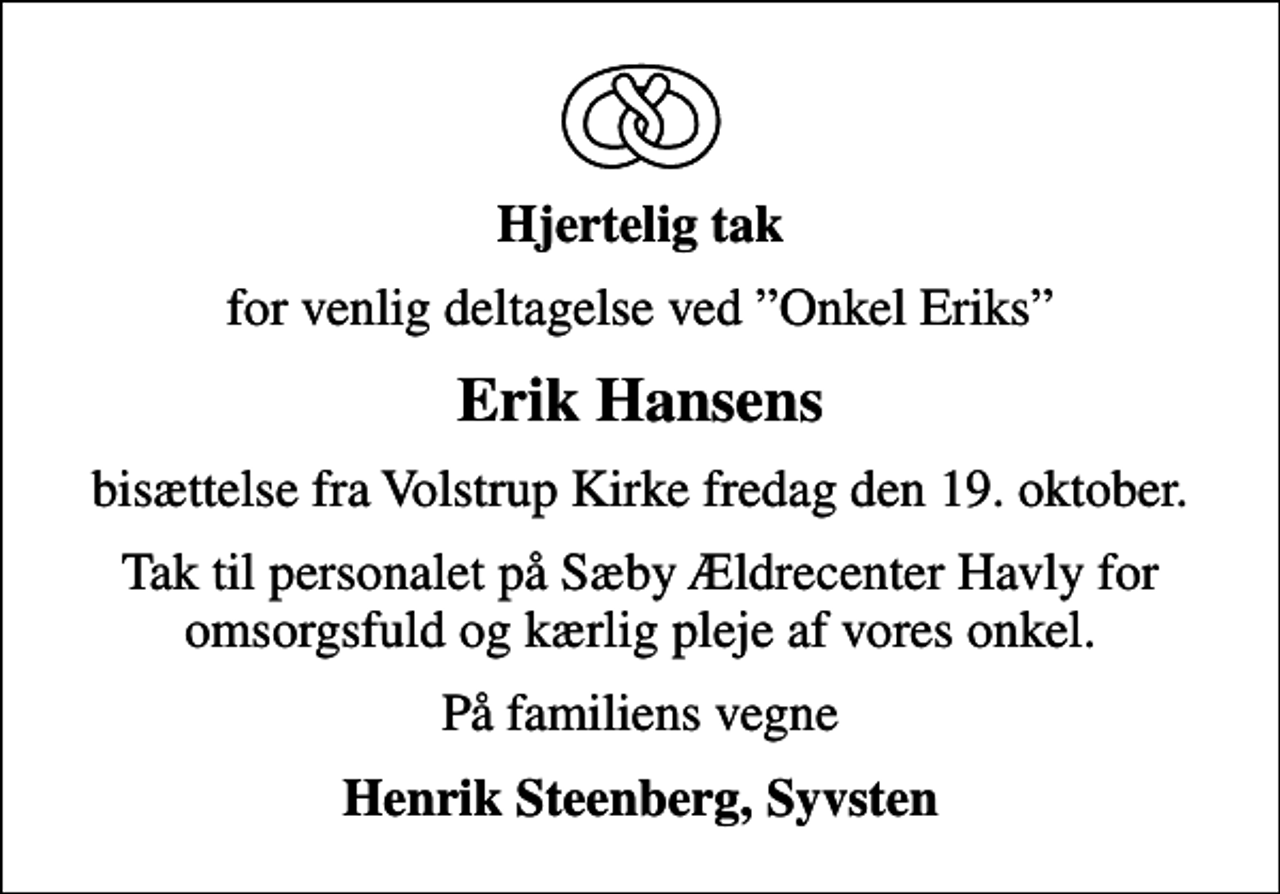 <p>Hjertelig tak<br />for venlig deltagelse ved Onkel Eriks<br />Erik Hansens<br />bisættelse fra Volstrup Kirke fredag den 19. oktober.<br />Tak til personalet på Sæby Ældrecenter Havly for omsorgsfuld og kærlig pleje af vores onkel.<br />På familiens vegne<br />Henrik Steenberg, Syvsten</p>