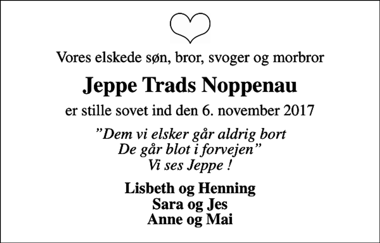<p>Vores elskede søn, bror, svoger og morbror<br />Jeppe Trads Noppenau<br />er stille sovet ind den 6. november 2017<br />Dem vi elsker går aldrig bort De går blot i forvejen Vi ses Jeppe !<br />Lisbeth og Henning Sara og Jes Anne og Mai</p>