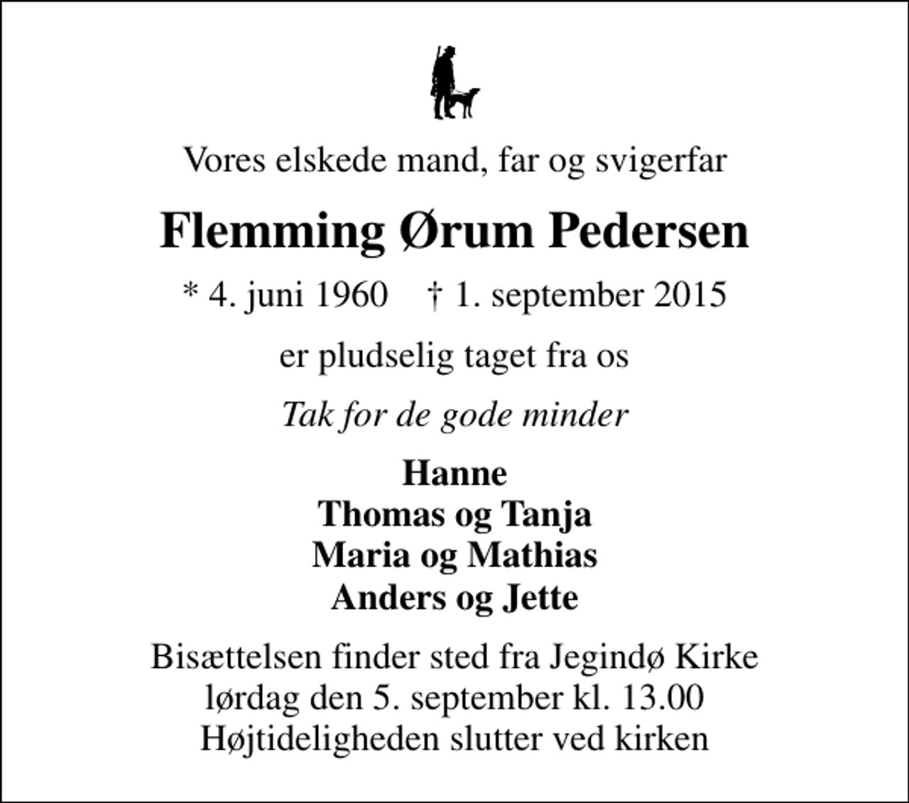 <p>Vores elskede mand, far og svigerfar<br />Flemming Ørum Pedersen<br />* 4. juni 1960 ✝ 1. september 2015<br />er pludselig taget fra os<br />Tak for de gode minder<br />Hanne Thomas og Tanja Maria og Mathias Anders og Jette<br />Bisættelsen finder sted fra Jegindø Kirke lørdag den 5. september kl. 13.00 Højtideligheden slutter ved kirken</p>