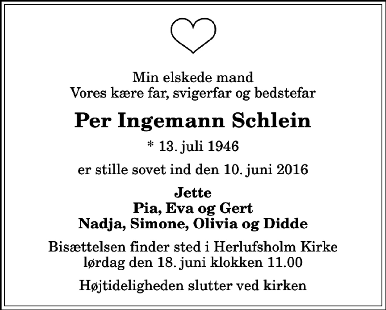 <p>Min elskede mand Vores kære far, svigerfar og bedstefar<br />Per Ingemann Schlein<br />* 13. juli 1946<br />er stille sovet ind den 10. juni 2016<br />Jette Pia, Eva og Gert Nadja, Simone, Olivia og Didde<br />Bisættelsen finder sted i Herlufsholm Kirke lørdag den 18. juni klokken 11.00<br />Højtideligheden slutter ved kirken</p>