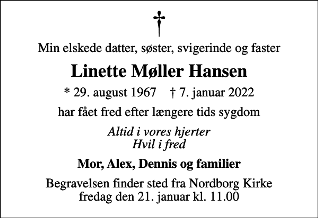 <p>Min elskede datter, søster, svigerinde og faster<br />Linette Møller Hansen<br />* 29. august 1967 ✝ 7. januar 2022<br />har fået fred efter længere tids sygdom<br />Altid i vores hjerter Hvil i fred<br />Mor, Alex, Dennis og familier<br />Begravelsen finder sted fra Nordborg Kirke fredag den 21. januar kl. 11.00</p>