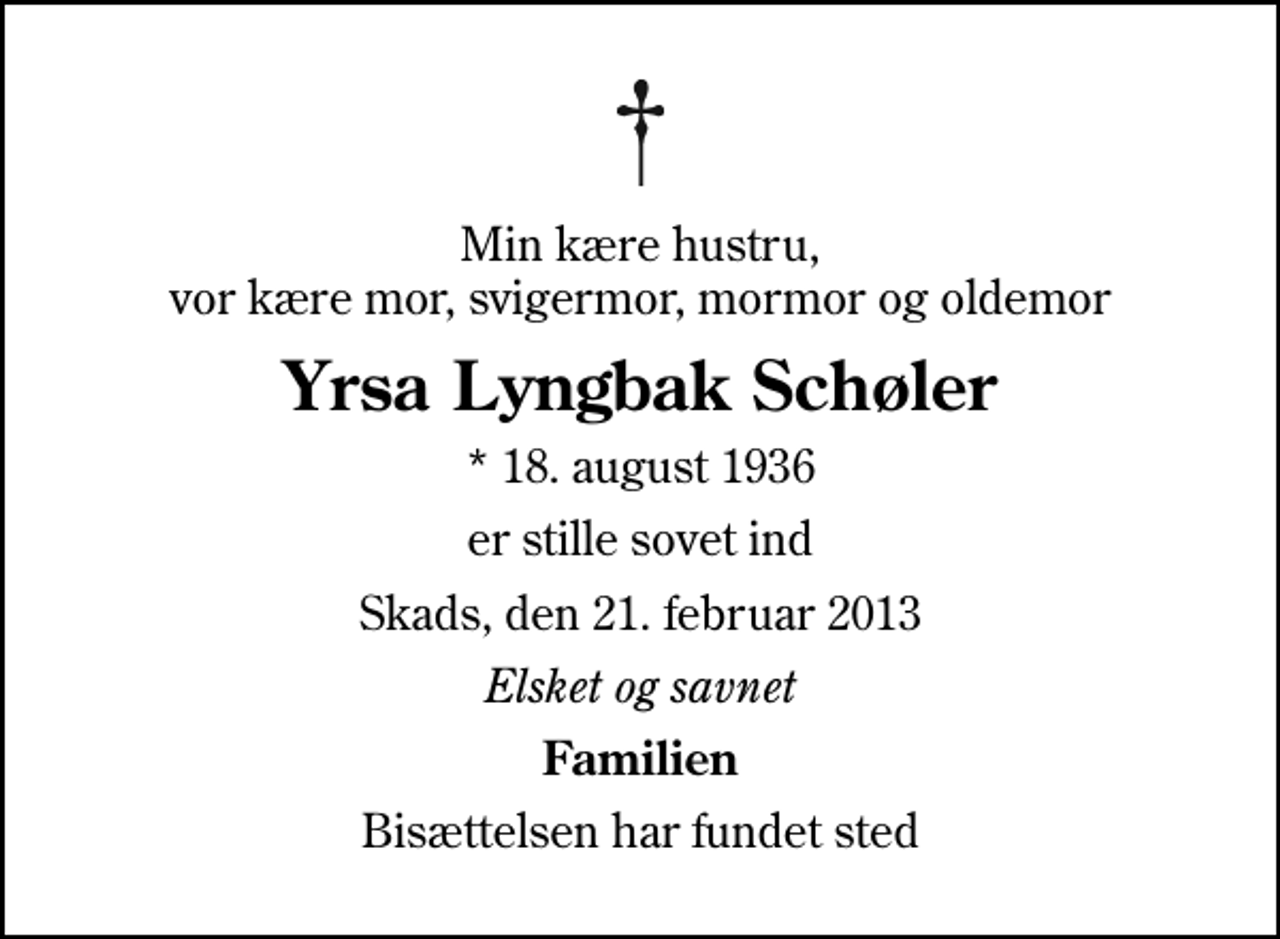 <p>Min kære hustru, vor kære mor, svigermor, mormor og oldemor<br />Yrsa Lyngbak Schøler<br />* 18. august 1936<br />er stille sovet ind<br />Skads, den 21. februar 2013<br />Elsket og savnet<br />Familien<br />Bisættelsen har fundet sted</p>