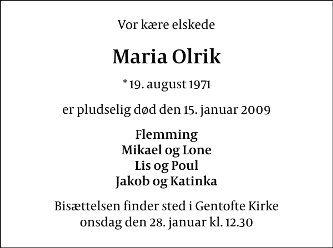 <p>Vor kære elskede<br />Maria Olrik<br />* 19. august 1971<br />er pludselig død den 15. januar 2009<br />Flemming Mikael og Lone Lis og Poul Jakob og Katinka<br />Bisættelsen finder sted i Gentofte Kirke onsdag den 28. januar kl. 12.30</p>