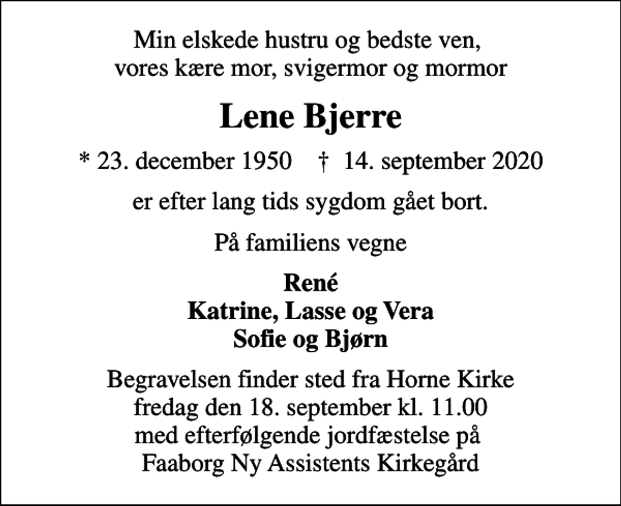 <p>Min elskede hustru og bedste ven, vores kære mor, svigermor og mormor<br />Lene Bjerre<br />* 23. december 1950 ✝ 14. september 2020<br />er efter lang tids sygdom gået bort.<br />På familiens vegne<br />René Katrine, Lasse og Vera Sofie og Bjørn<br />Begravelsen finder sted fra Horne Kirke fredag den 18. september kl. 11.00 med efterfølgende jordfæstelse på Faaborg Ny Assistents Kirkegård</p>