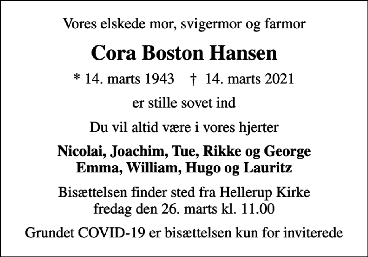 <p>Vores elskede mor, svigermor og farmor<br />Cora Boston Hansen<br />* 14. marts 1943 ✝ 14. marts 2021<br />er stille sovet ind<br />Du vil altid være i vores hjerter<br />Nicolai, Joachim, Tue, Rikke og George Emma, William, Hugo og Lauritz<br />Bisættelsen finder sted fra Hellerup Kirke fredag den 26. marts kl. 11.00<br />Grundet COVID-19 er bisættelsen kun for inviterede</p>