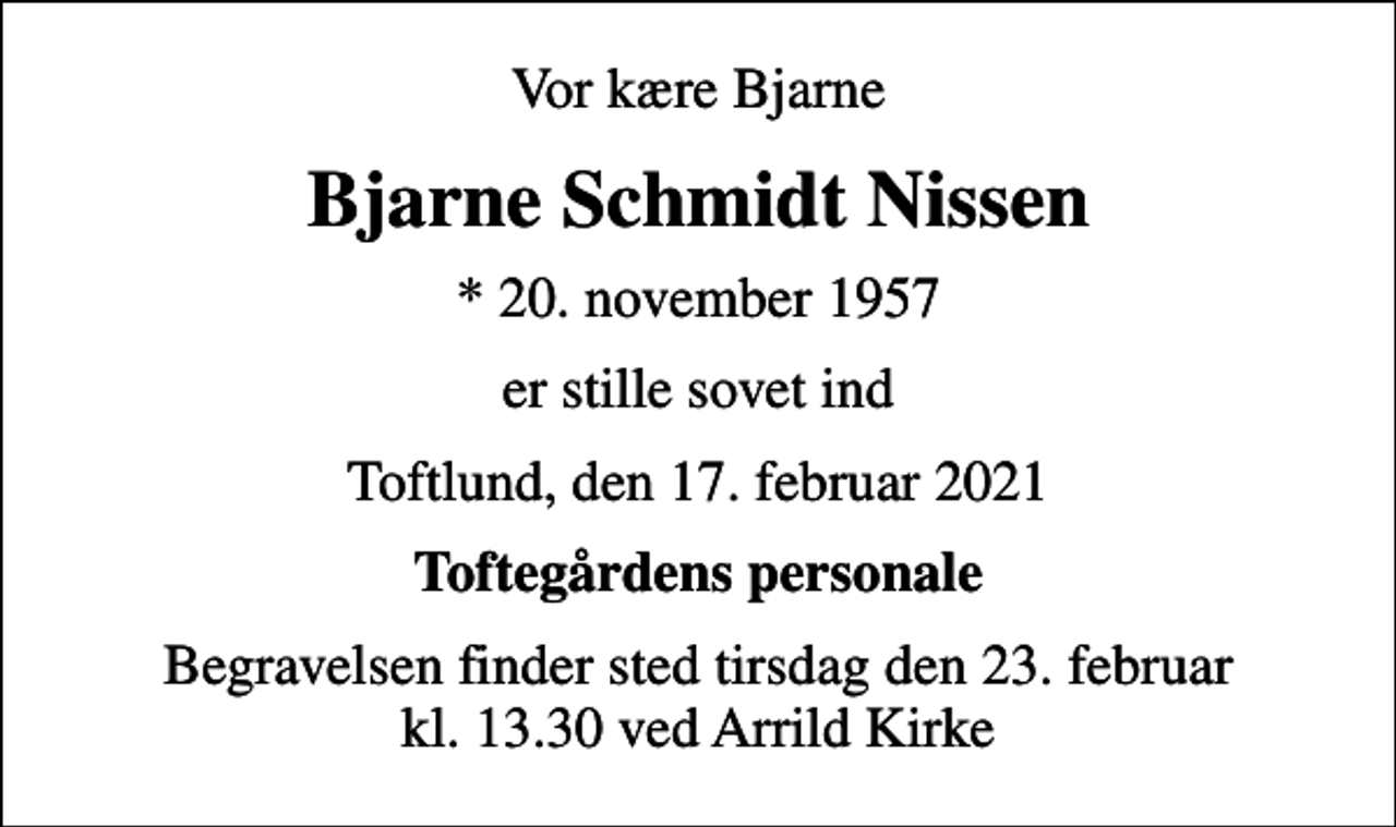 <p>Vor kære Bjarne<br />Bjarne Schmidt Nissen<br />* 20. november 1957<br />er stille sovet ind<br />Toftlund, den 17. februar 2021<br />Toftegårdens personale<br />Begravelsen finder sted tirsdag den 23. februar kl. 13.30 ved Arrild Kirke</p>