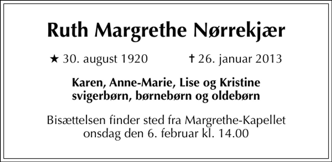 <p>Ruth Margrethe Nørrekjær<br />* 30. august 1920 ✝ 26. januar 2013<br />Karen, Anne-Marie, Lise og Kristine svigerbørn, børnebørn og oldebørn<br />Bisættelsen finder sted fra Margrethe-Kapellet onsdag den 6. februar kl. 14.00</p>