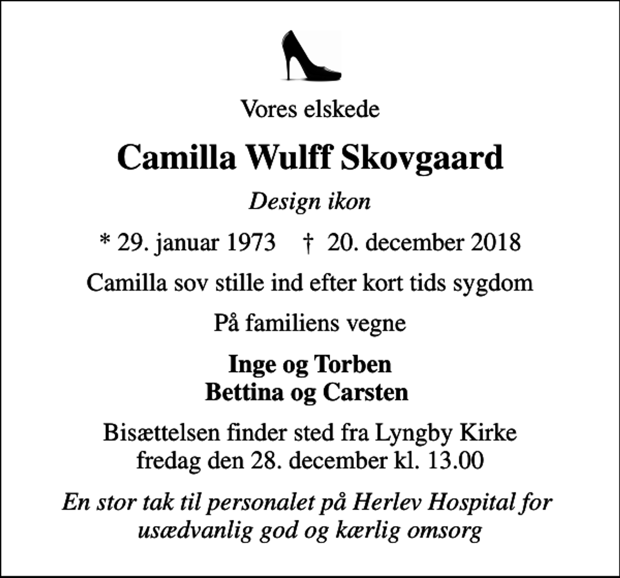 <p>Vores elskede<br />Camilla Wulff Skovgaard<br />Design ikon<br />* 29. januar 1973 ✝ 20. december 2018<br />Camilla sov stille ind efter kort tids sygdom<br />På familiens vegne<br />Inge og Torben Bettina og Carsten<br />Bisættelsen finder sted fra Lyngby Kirke fredag den 28. december kl. 13.00<br />En stor tak til personalet på Herlev Hospital for usædvanlig god og kærlig omsorg</p>