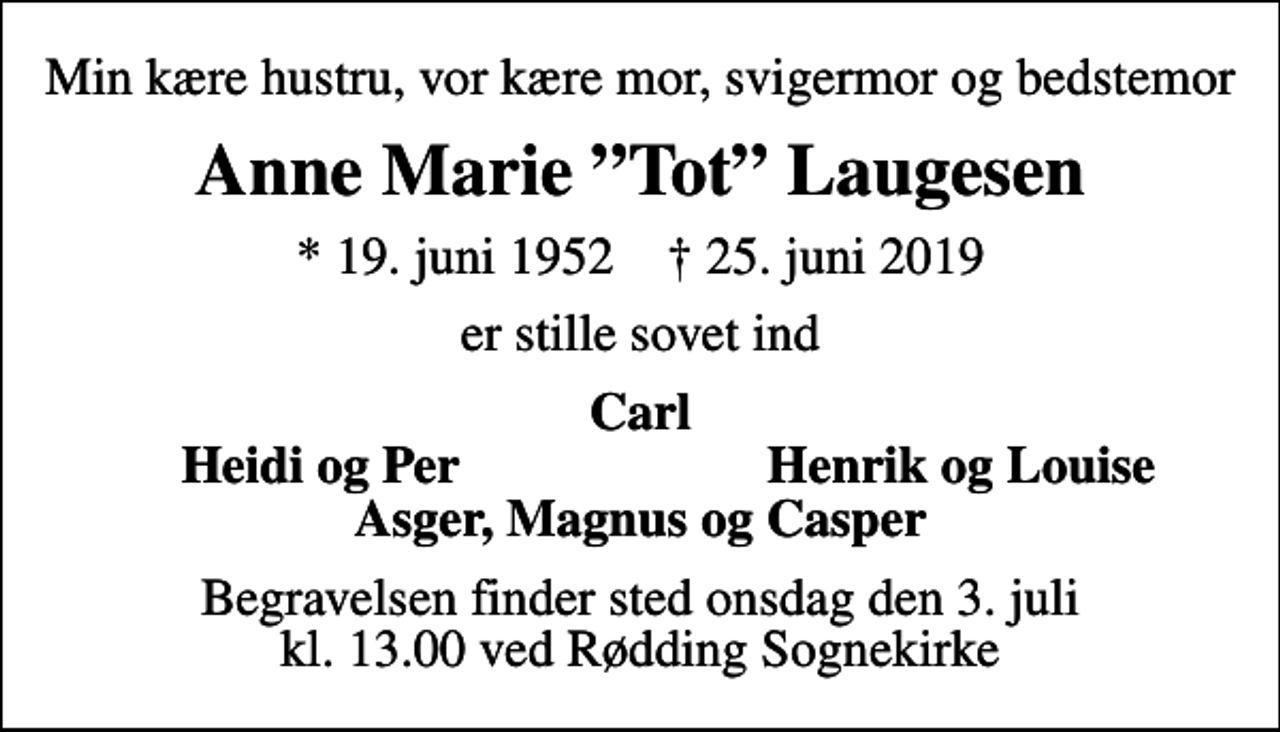 <p>Min kære hustru, vor kære mor, svigermor og bedstemor<br />Anne Marie Tot Laugesen<br />* 19. juni 1952 ✝ 25. juni 2019<br />er stille sovet ind<br />Carl<br />Heidi og Per<br />Henrik og Louise<br />Begravelsen finder sted onsdag den 3. juli kl. 13.00 ved Rødding Sognekirke</p>