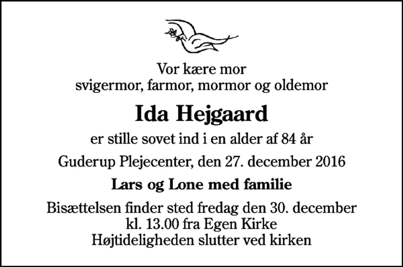 <p>Vor kære mor svigermor, farmor, mormor og oldemor<br />Ida Hejgaard<br />er stille sovet ind i en alder af 84 år<br />Guderup Plejecenter, den 27. december 2016<br />Lars og Lone med familie<br />Bisættelsen finder sted fredag den 30. december kl. 13.00 fra Egen Kirke Højtideligheden slutter ved kirken</p>