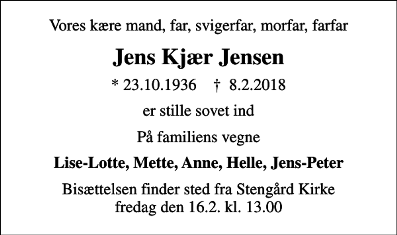 <p>Vores kære mand, far, svigerfar, morfar, farfar<br />Jens Kjær Jensen<br />* 23.10.1936 ✝ 8.2.2018<br />er stille sovet ind<br />På familiens vegne<br />Lise-Lotte, Mette, Anne, Helle, Jens-Peter<br />Bisættelsen finder sted fra Stengård Kirke fredag den 16.2. kl. 13.00</p>