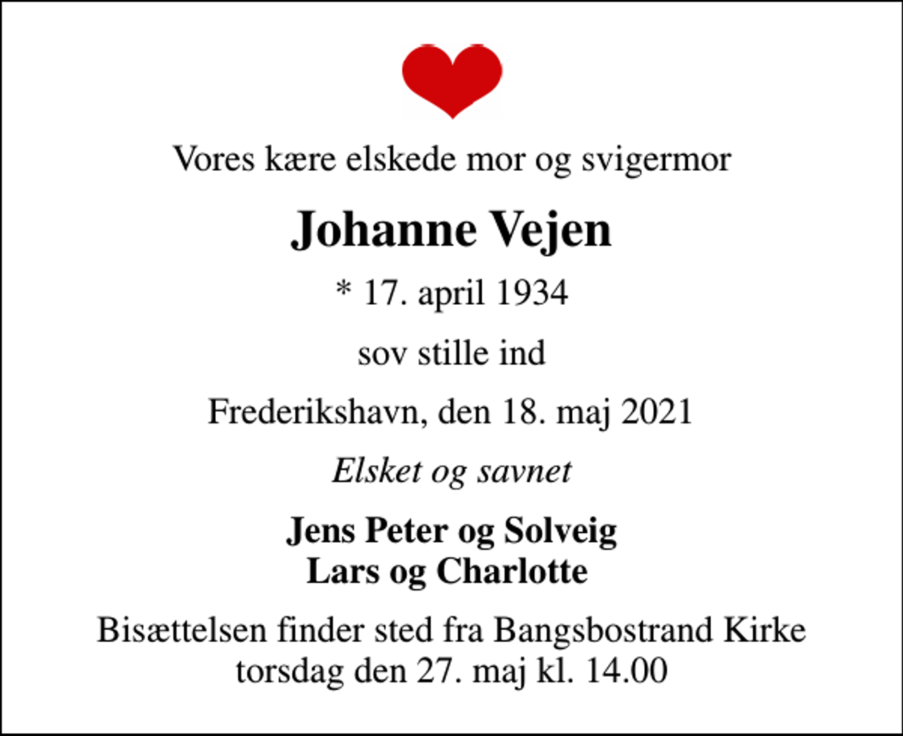 <p>Vores kære elskede mor og svigermor<br />Johanne Vejen<br />* 17. april 1934<br />sov stille ind<br />Frederikshavn, den 18. maj 2021<br />Elsket og savnet<br />Jens Peter og Solveig Lars og Charlotte<br />Bisættelsen finder sted fra Bangsbostrand Kirke torsdag den 27. maj kl. 14.00</p>