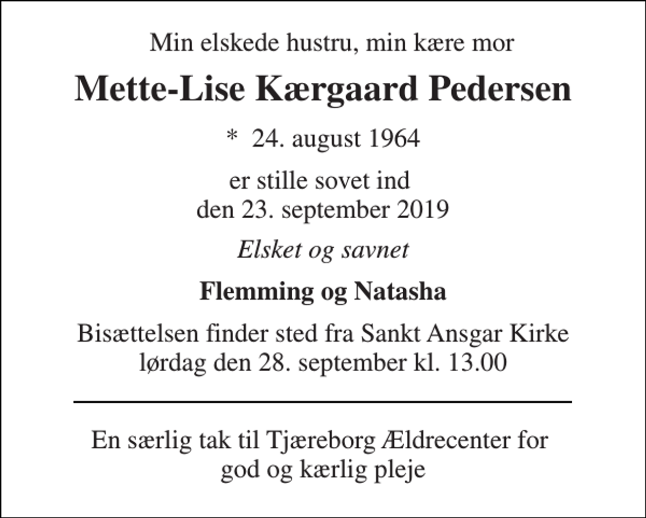 <p>Min elskede hustru, min kære mor<br />Mette-Lise Kærgaard Pedersen<br />*​ 24. august 1964<br />er stille sovet ind den 23. september 2019<br />Elsket og savnet<br />Flemming og Natasha<br />Bisættelsen finder sted fra Sankt Ansgar Kirke lørdag den 28. september kl. 13.00<br />En særlig tak til Tjæreborg Ældrecenter for god og kærlig pleje</p>