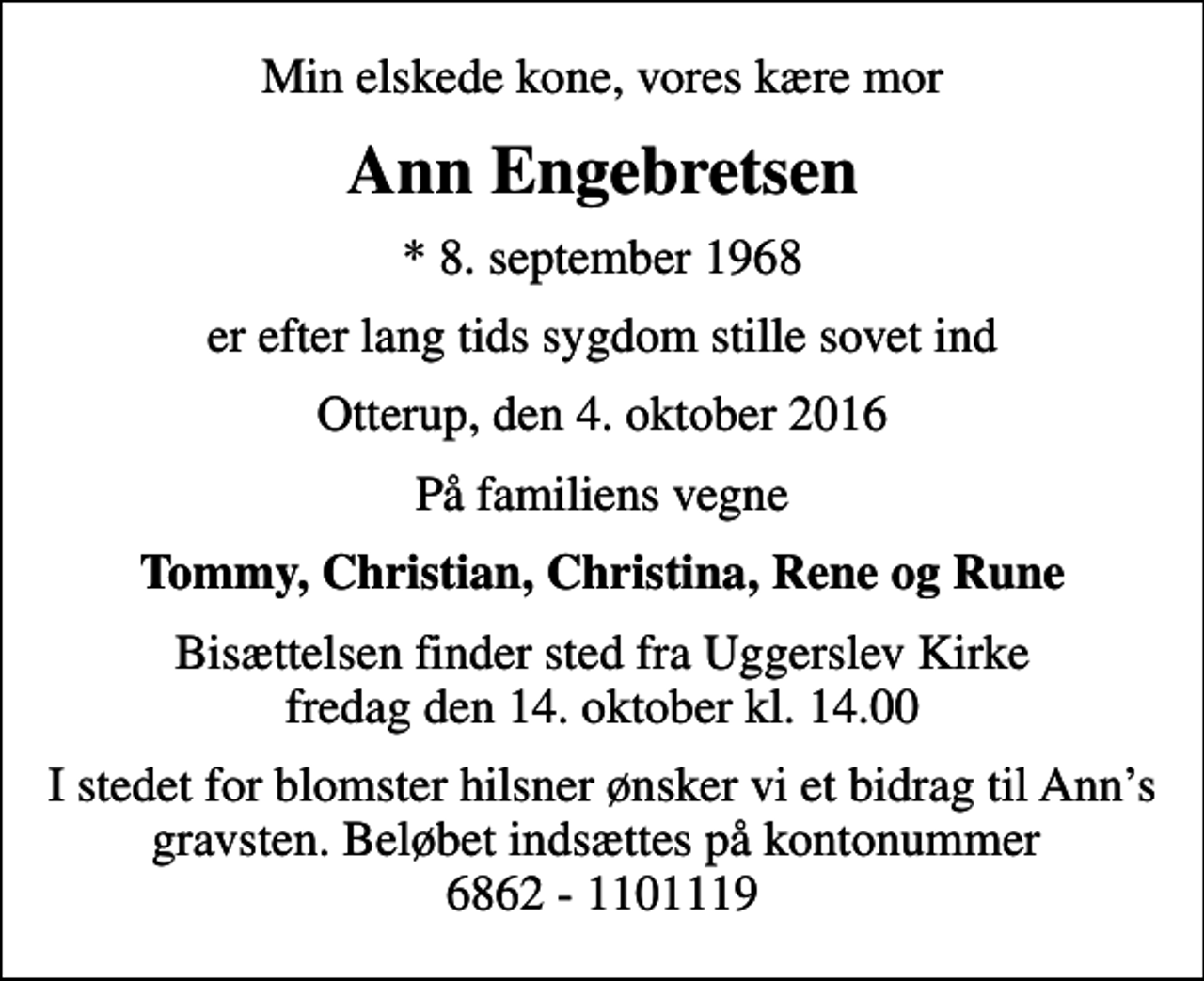 <p>Min elskede kone, vores kære mor<br />Ann Engebretsen<br />* 8. september 1968<br />er efter lang tids sygdom stille sovet ind<br />Otterup, den 4. oktober 2016<br />På familiens vegne<br />Tommy, Christian, Christina, Rene og Rune<br />Bisættelsen finder sted fra Uggerslev Kirke fredag den 14. oktober kl. 14.00<br />I stedet for blomster hilsner ønsker vi et bidrag til Anns gravsten. Beløbet indsættes på kontonummer 6862 - 1101119</p>