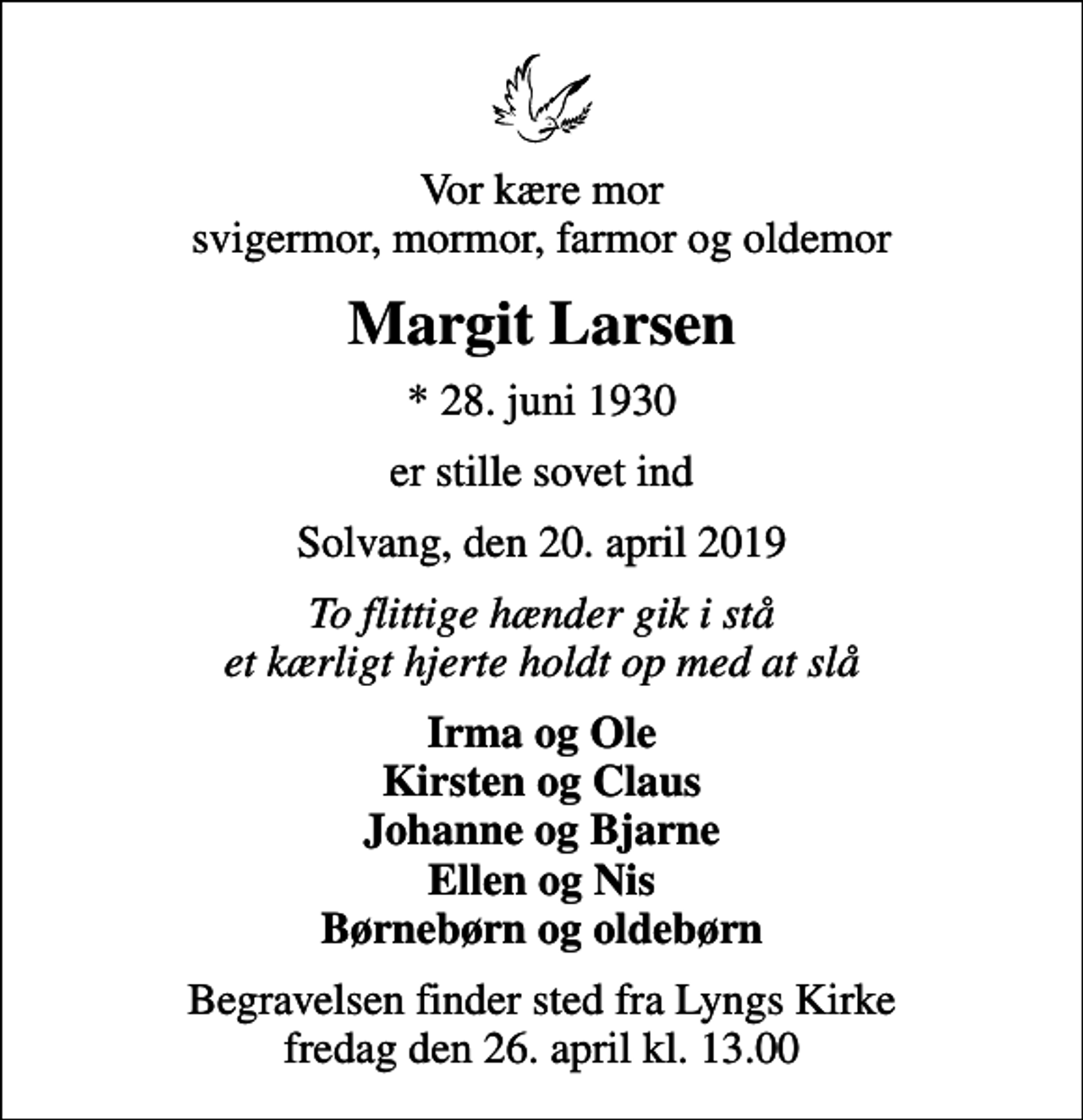 <p>Vor kære mor svigermor, mormor, farmor og oldemor<br />Margit Larsen<br />* 28. juni 1930<br />er stille sovet ind<br />Solvang, den 20. april 2019<br />To flittige hænder gik i stå et kærligt hjerte holdt op med at slå<br />Irma og Ole Kirsten og Claus Johanne og Bjarne Ellen og Nis Børnebørn og oldebørn<br />Begravelsen finder sted fra Lyngs Kirke fredag den 26. april kl. 13.00</p>
