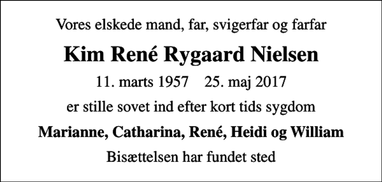 <p>Vores elskede mand, far, svigerfar og farfar<br />Kim René Rygaard Nielsen<br />11. marts 1957 25. maj 2017<br />er stille sovet ind efter kort tids sygdom<br />Marianne, Catharina, René, Heidi og William<br />Bisættelsen har fundet sted</p>