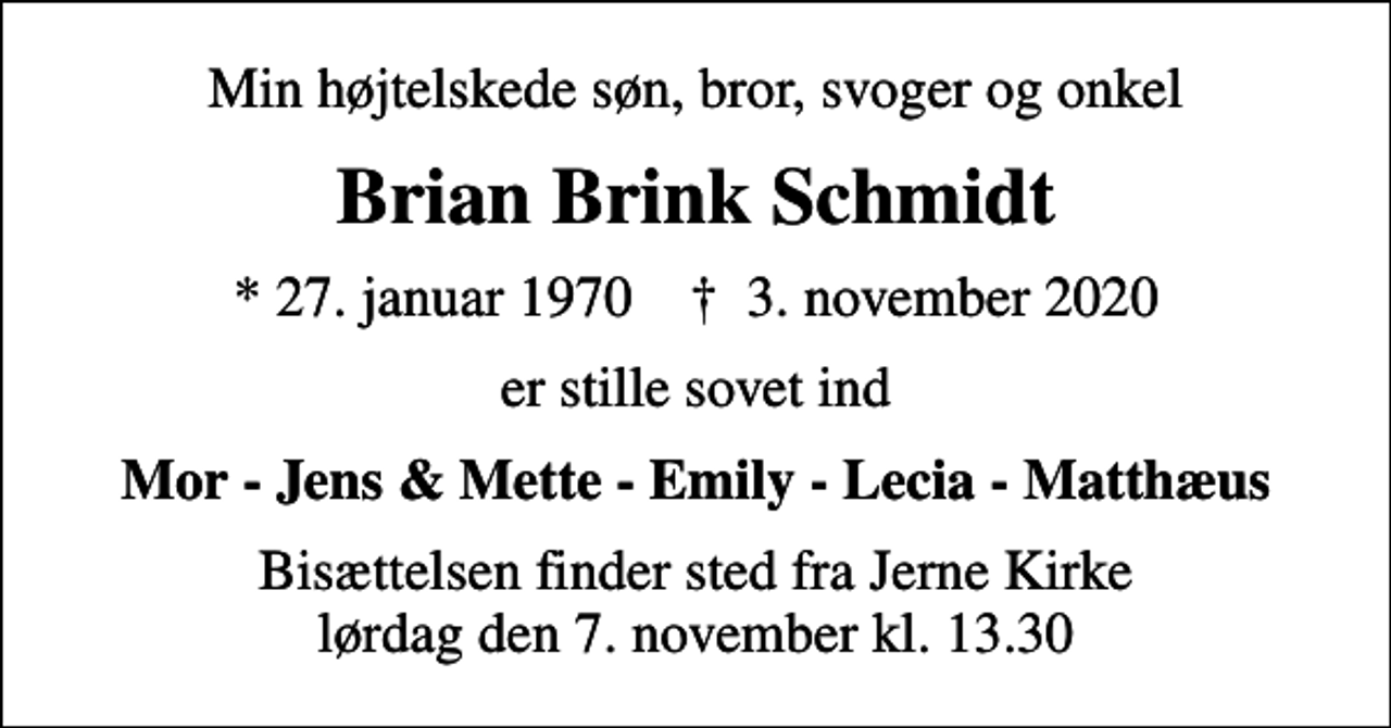 <p>Min højtelskede søn, bror, svoger og onkel<br />Brian Brink Schmidt<br />* 27. januar 1970 ✝ 3. november 2020<br />er stille sovet ind<br />Mor - Jens &amp; Mette - Emily - Lecia - Matthæus<br />Bisættelsen finder sted fra Jerne Kirke lørdag den 7. november kl. 13.30</p>