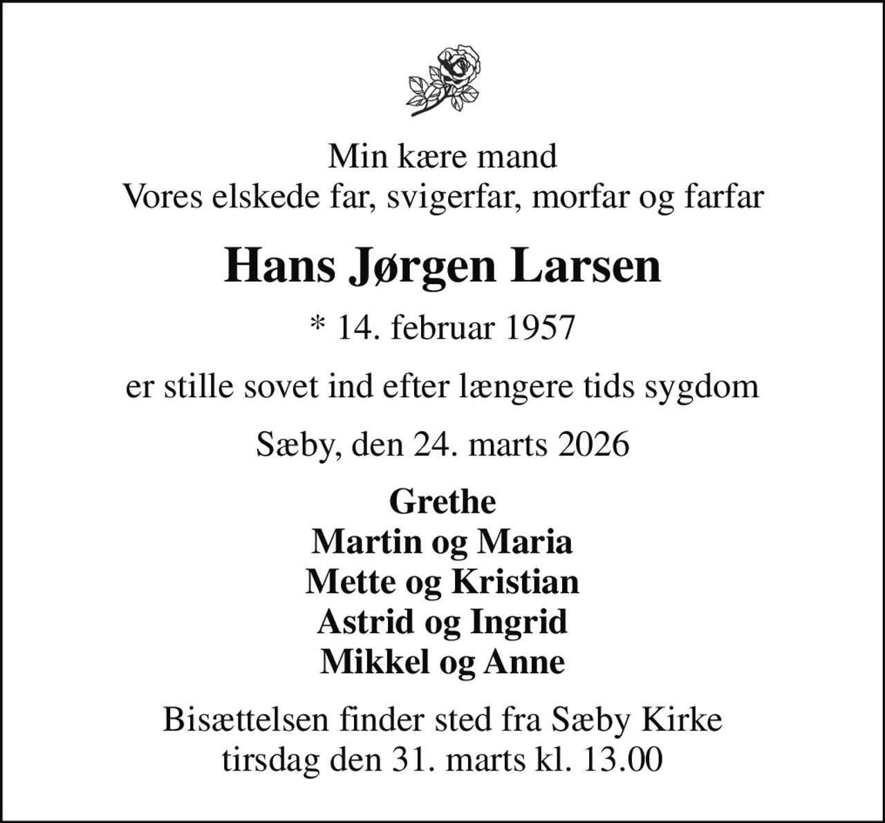 Min kære mand Vores elskede far, svigerfar, morfar og farfar
Hans Jørgen Larsen
* 14. februar 1957
er stille sovet ind efter længere tids sygdom
Sæby, den 24. marts 2026
Grethe Martin og Maria Mette og Kristian Astrid og Ingrid Mikkel og Anne
Bisættelsen finder sted fra Sæby Kirke  tirsdag den 31. marts kl. 13.00