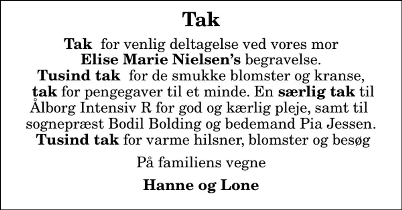 <p>Tak<br /><em>Tak</em> for venlig deltagelse ved vores mor <em> Elise Marie Nielsens </em>begravelse.<em> Tusind tak </em> for de smukke blomster og kranse, <em> tak</em> for pengegaver til et minde. En <em>særlig tak</em> til Ålborg Intensiv R for god og kærlig pleje, samt til sognepræst Bodil Bolding og bedemand Pia Jessen. <em> Tusind tak</em> for varme hilsner, blomster og besøg<br />På familiens vegne<br />Hanne og Lone</p>