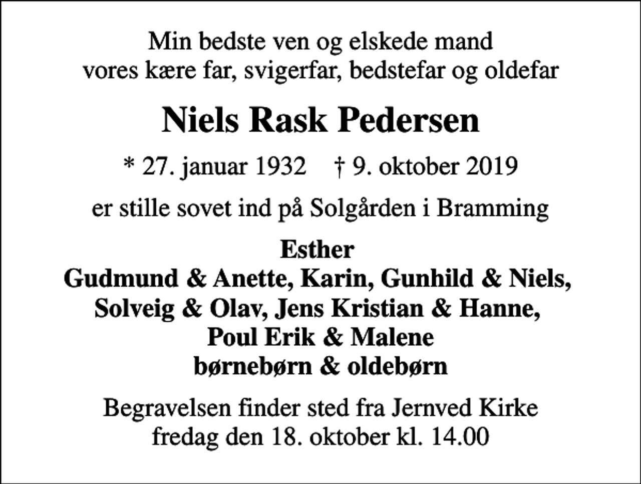 <p>Min bedste ven og elskede mand vores kære far, svigerfar, bedstefar og oldefar<br />Niels Rask Pedersen<br />* 27. januar 1932 ✝ 9. oktober 2019<br />er stille sovet ind på Solgården i Bramming<br />Esther Gudmund &amp; Anette, Karin, Gunhild &amp; Niels, Solveig &amp; Olav, Jens Kristian &amp; Hanne, Poul Erik &amp; Malene børnebørn &amp; oldebørn<br />Begravelsen finder sted fra Jernved Kirke fredag den 18. oktober kl. 14.00</p>