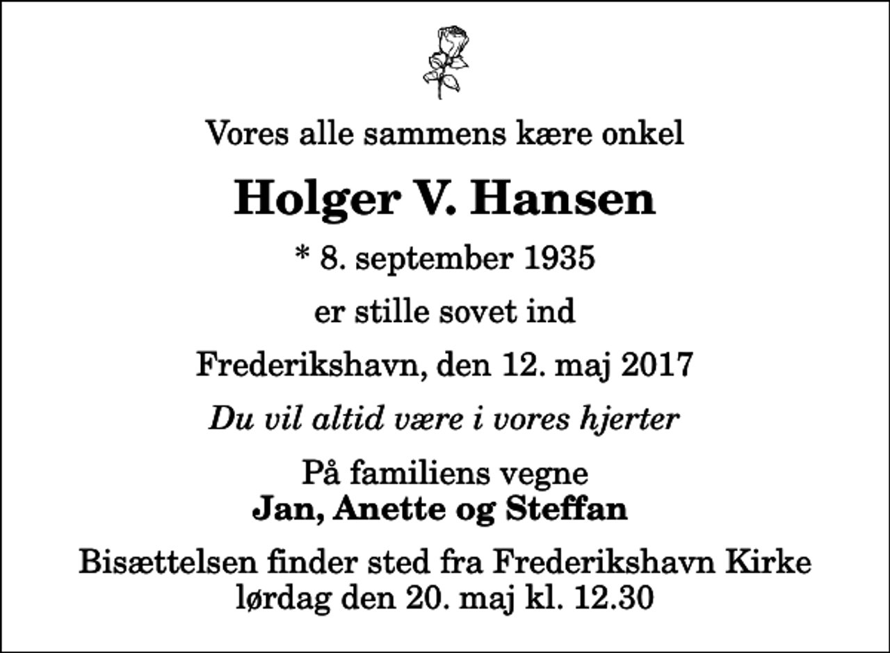 <p>Vores alle sammens kære onkel<br />Holger V. Hansen<br />* 8. september 1935<br />er stille sovet ind<br />Frederikshavn, den 12. maj 2017<br />Du vil altid være i vores hjerter<br />På familiens vegne<br />Jan, Anette og Steffan<br />Bisættelsen finder sted fra Frederikshavn Kirke lørdag den 20. maj kl. 12.30</p>