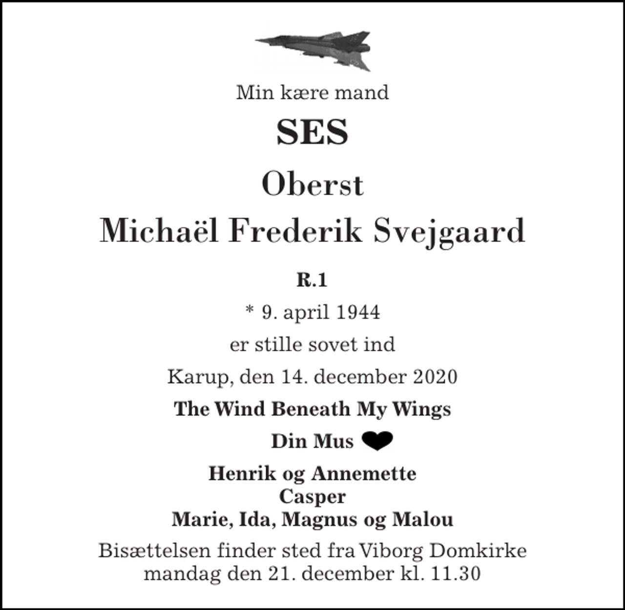 <p>Min kære mand<br />SES<br />Oberst Michaël Frederik Svejgaard<br />R.1<br />*​ 9. april 1944<br />er stille sovet ind<br />Karup, den 14. december 2020<br />The Wind Beneath My Wings<br />Din Mus<br />Henrik og Annemette Casper Marie, Ida, Magnus og Malou<br />Bisættelsen​ finder sted fra Viborg Domkirke​ mandag den 21. december​ kl. 11.30</p>