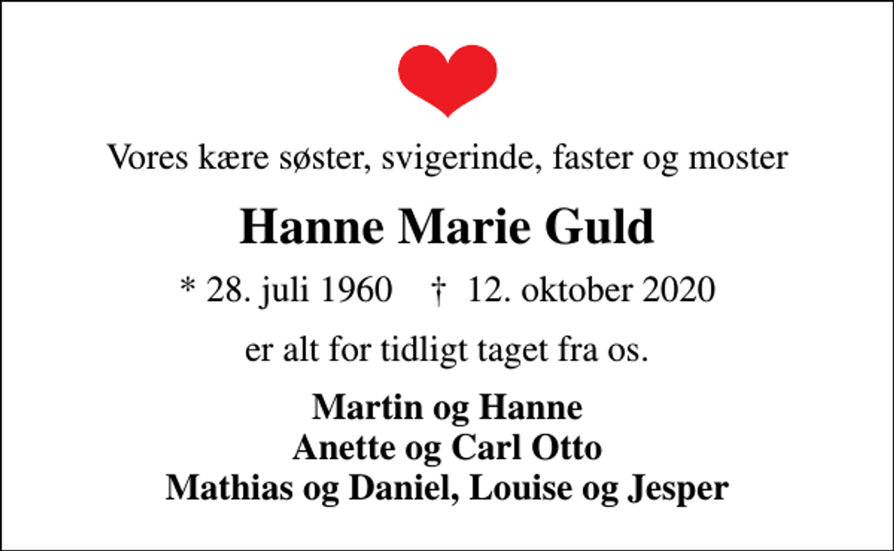 <p>Vores kære søster, svigerinde, faster og moster<br />Hanne Marie Guld<br />* 28. juli 1960 ✝ 12. oktober 2020<br />er alt for tidligt taget fra os.<br />Martin og Hanne Anette og Carl Otto Mathias og Daniel, Louise og Jesper</p>