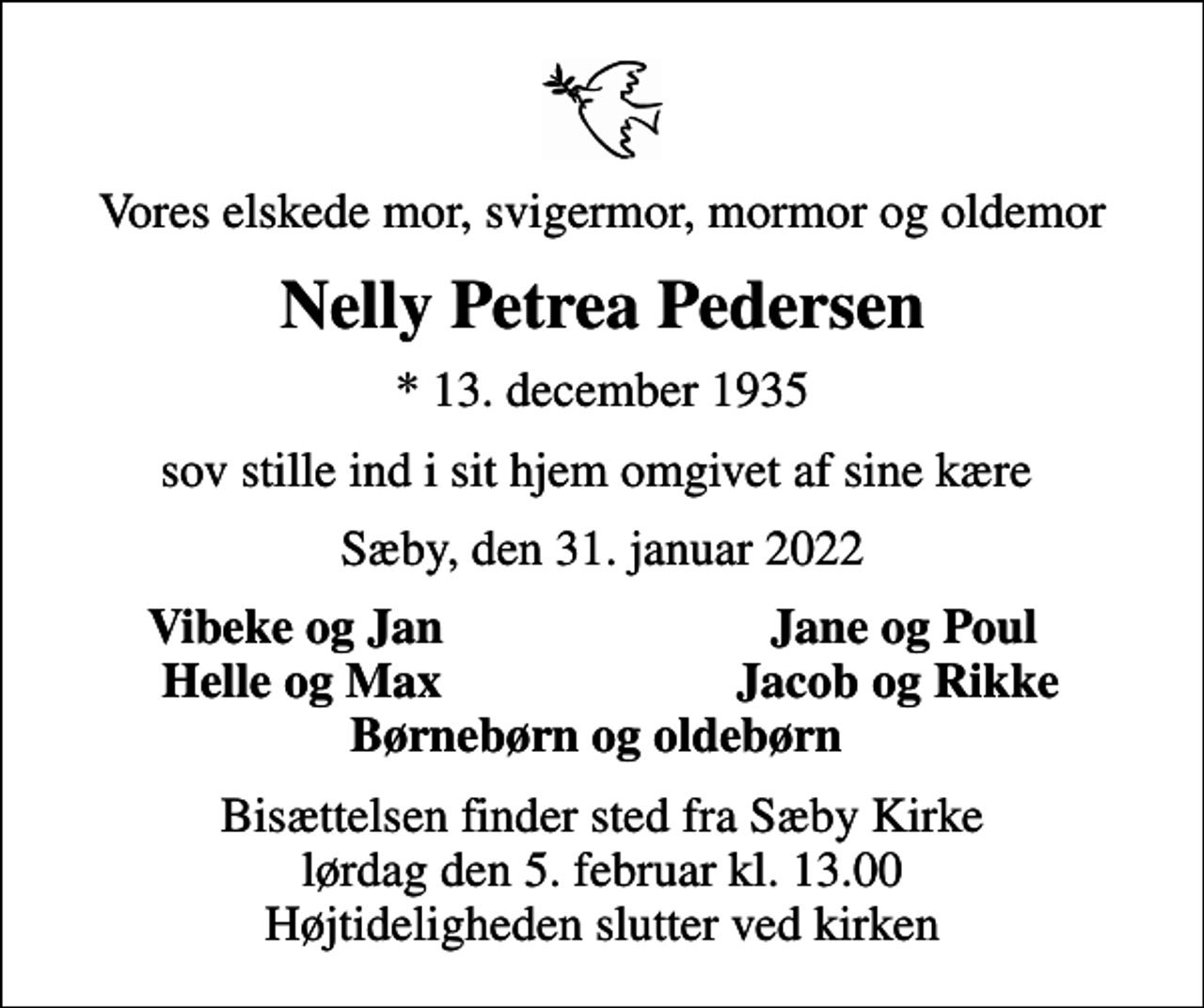 <p>Vores elskede mor, svigermor, mormor og oldemor<br />Nelly Petrea Pedersen<br />* 13. december 1935<br />sov stille ind i sit hjem omgivet af sine kære<br />Sæby, den 31. januar 2022<br />Vibeke og Jan<br />Jane og Poul<br />Helle og Max<br />Jacob og Rikke<br />Bisættelsen finder sted fra Sæby Kirke lørdag den 5. februar kl. 13.00 Højtideligheden slutter ved kirken</p>