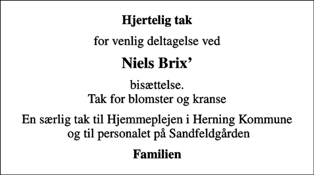 <p>Hjertelig tak<br />for venlig deltagelse ved<br />Niels Brix<br />bisættelse. Tak for blomster og kranse<br />En særlig tak til Hjemmeplejen i Herning Kommune og til personalet på Sandfeldgården<br />Familien</p>
