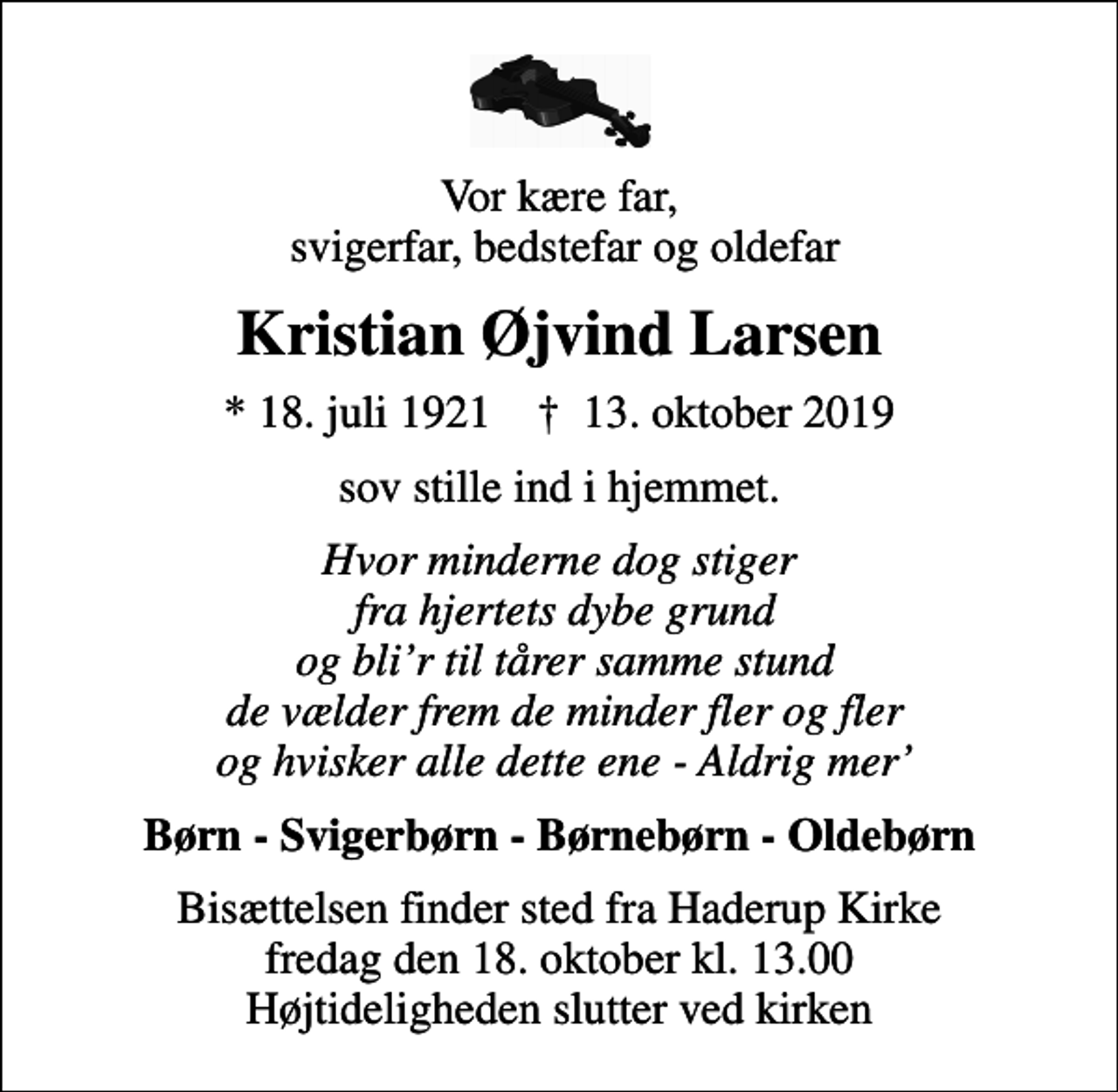 <p>Vor kære far, svigerfar, bedstefar og oldefar<br />Kristian Øjvind Larsen<br />* 18. juli 1921 ✝ 13. oktober 2019<br />sov stille ind i hjemmet.<br />Hvor minderne dog stiger fra hjertets dybe grund og blir til tårer samme stund de vælder frem de minder fler og fler og hvisker alle dette ene - Aldrig mer<br />Børn - Svigerbørn - Børnebørn - Oldebørn<br />Bisættelsen finder sted fra Haderup Kirke fredag den 18. oktober kl. 13.00 Højtideligheden slutter ved kirken</p>
