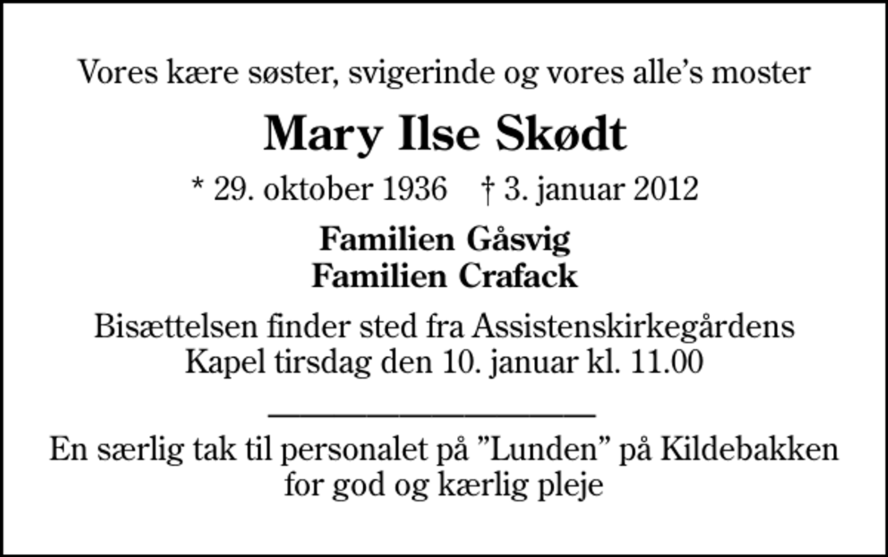 <p>Vores kære søster, svigerinde og vores alles moster<br />Mary Ilse Skødt<br />* 29. oktober 1936 ✝ 3. januar 2012<br />Familien Gåsvig Familien Crafack<br />Bisættelsen finder sted fra Assistenskirkegårdens Kapel tirsdag den 10. januar kl. 11.00<br />En særlig tak til personalet på Lunden på Kildebakken for god og kærlig pleje</p>