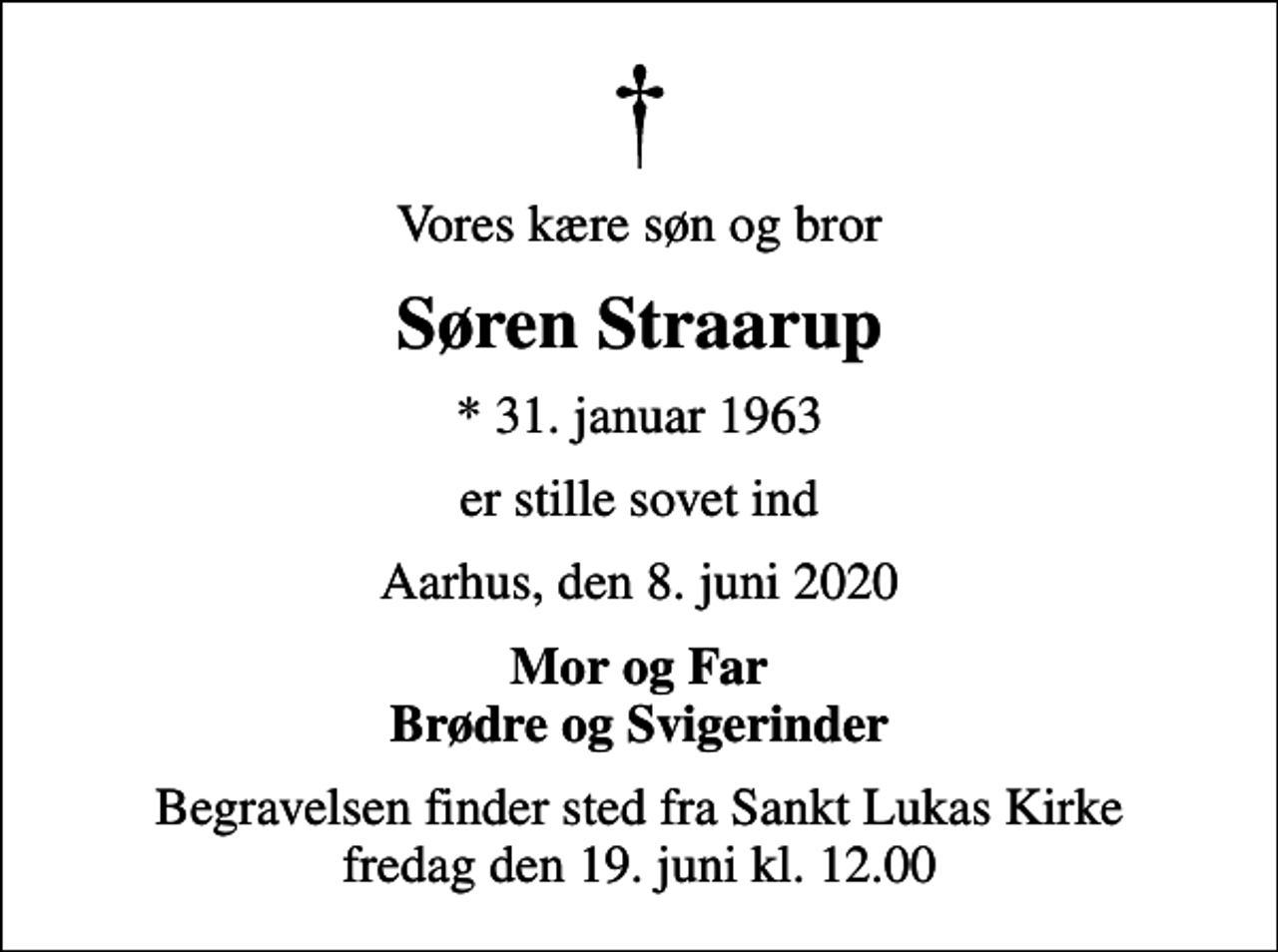 <p>Vores kære søn og bror<br />Søren Straarup<br />* 31. januar 1963<br />er stille sovet ind<br />Aarhus, den 8. juni 2020<br />Mor og Far Brødre og Svigerinder<br />Begravelsen finder sted fra Sankt Lukas Kirke fredag den 19. juni kl. 12.00</p>