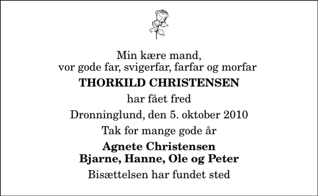 <p>Min kære mand, vor gode far, svigerfar, farfar og morfar<br />Thorkild christensen<br />har fået fred<br />Dronninglund, den 5. oktober 2010<br />Tak for mange gode år<br />Agnete Christensen Bjarne, Hanne, Ole og Peter<br />Bisættelsen har fundet sted</p>