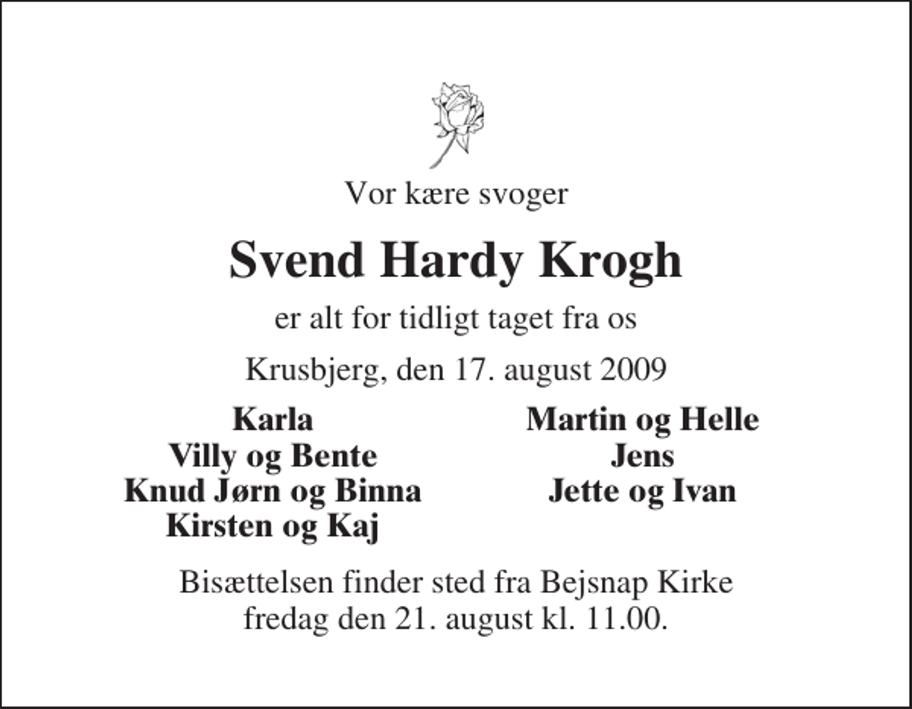 <p>Vor kære svoger<br />Svend Hardy Krogh<br />er alt for tidligt taget fra os<br />Krusbjerg, den 17. august 2009<br />Karla<br />Martin og Helle<br />Villy og Bente<br />Jens<br />Knud Jørn og Binna<br />Jette og Ivan<br />Kirsten og Kaj<br />Bisættelsen finder sted fra Bejsnap Kirke fredag den 21. august kl. 11.00</p>