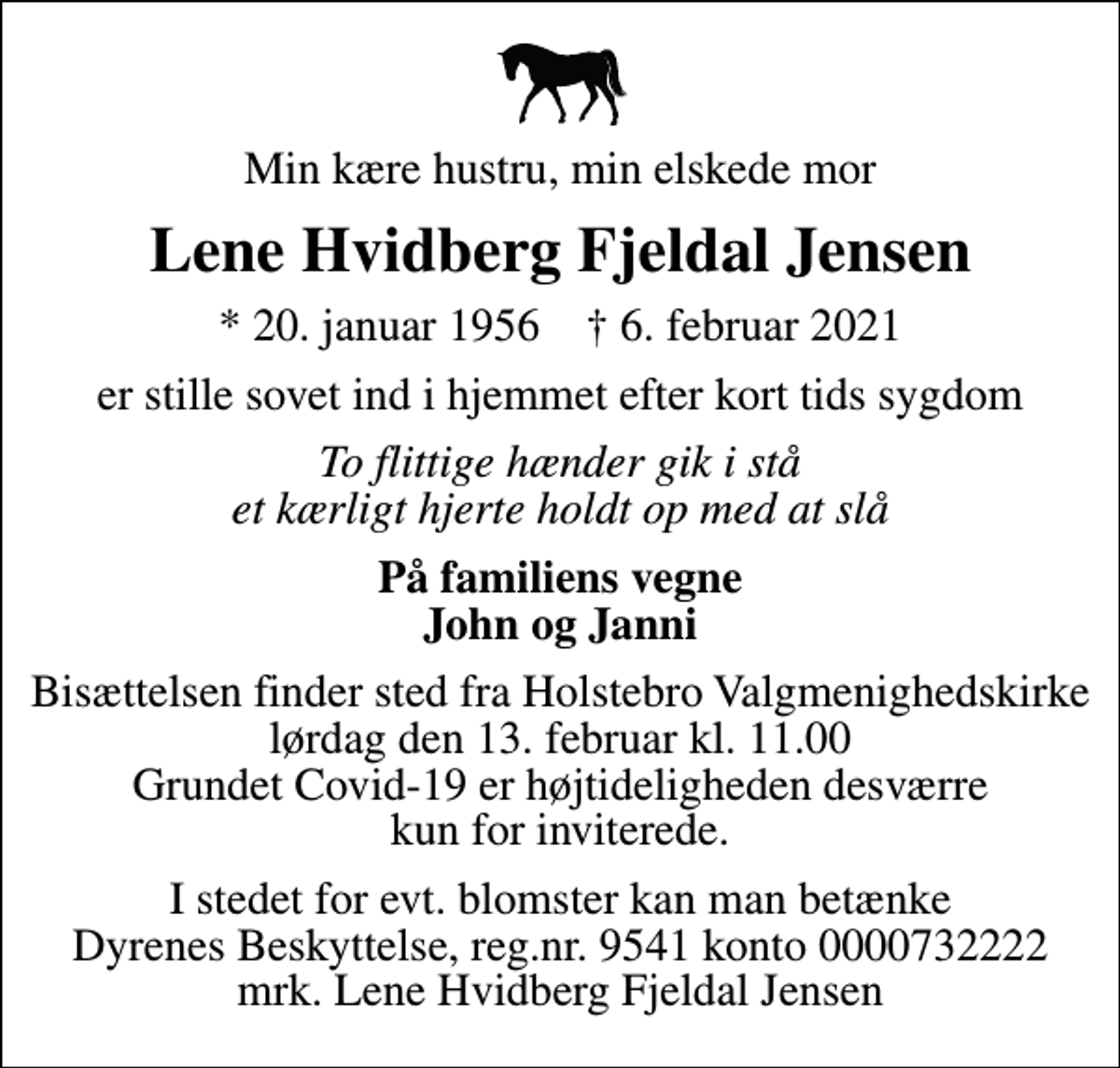 <p>Min kære hustru, min elskede mor<br />Lene Hvidberg Fjeldal Jensen<br />* 20. januar 1956 ✝ 6. februar 2021<br />er stille sovet ind i hjemmet efter kort tids sygdom<br />To flittige hænder gik i stå et kærligt hjerte holdt op med at slå<br />På familiens vegne John og Janni<br />Bisættelsen finder sted fra Holstebro Valgmenighedskirke lørdag den 13. februar kl. 11.00 Grundet Covid-19 er højtideligheden desværre kun for inviterede.<br />I stedet for evt. blomster kan man betænke<br />Dyrenes Beskyttelse reg.nr.9541konto0000732222mrk. Lene Hvidberg Fjeldal<br />Jensen</p>