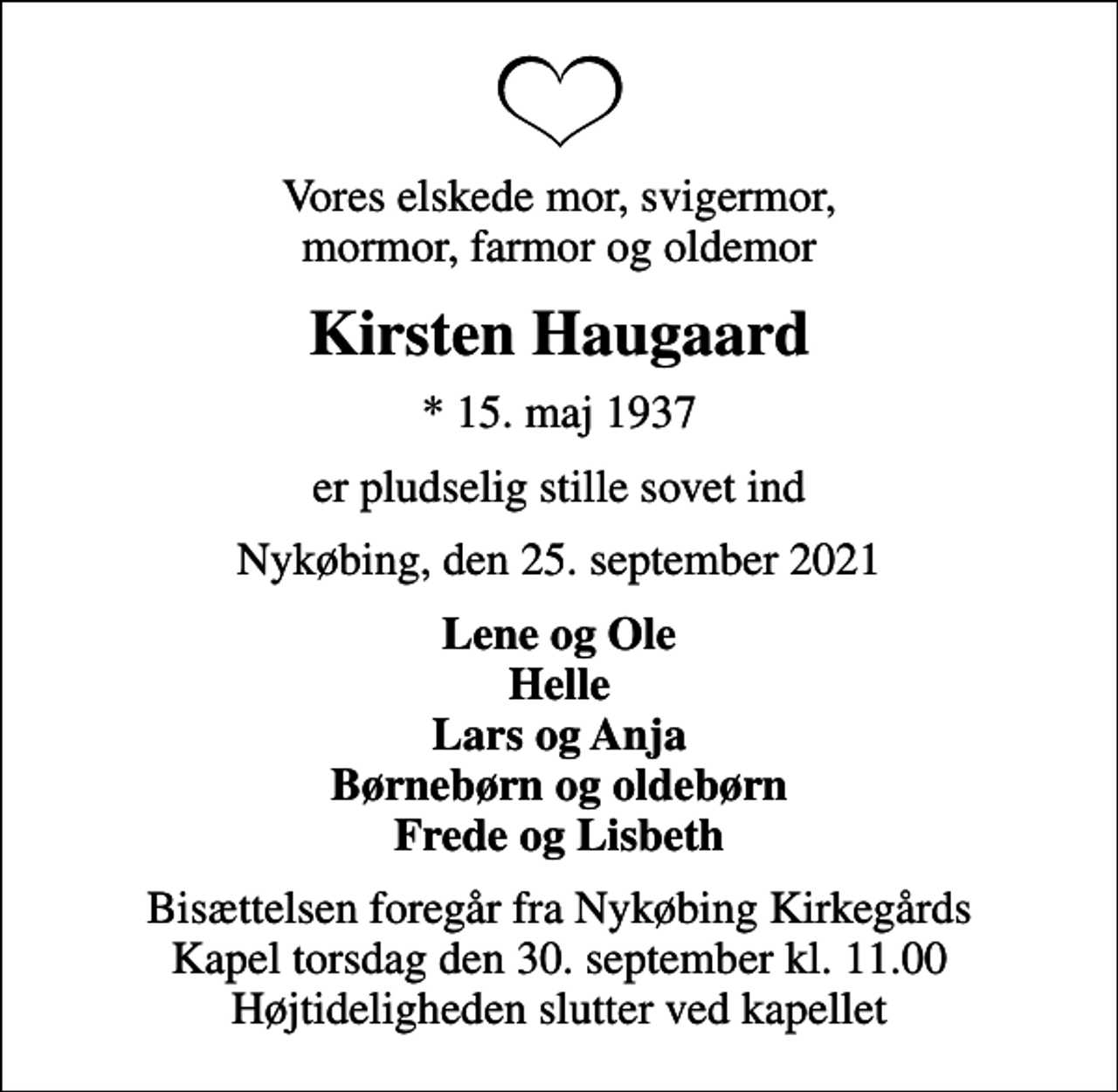 <p>Vores elskede mor, svigermor, mormor, farmor og oldemor<br />Kirsten Haugaard<br />* 15. maj 1937<br />er pludselig stille sovet ind<br />Nykøbing, den 25. september 2021<br />Lene og Ole Helle Lars og Anja Børnebørn og oldebørn Frede og Lisbeth<br />Bisættelsen foregår fra Nykøbing Kirkegårds Kapel torsdag den 30. september kl. 11.00 Højtideligheden slutter ved kapellet</p>