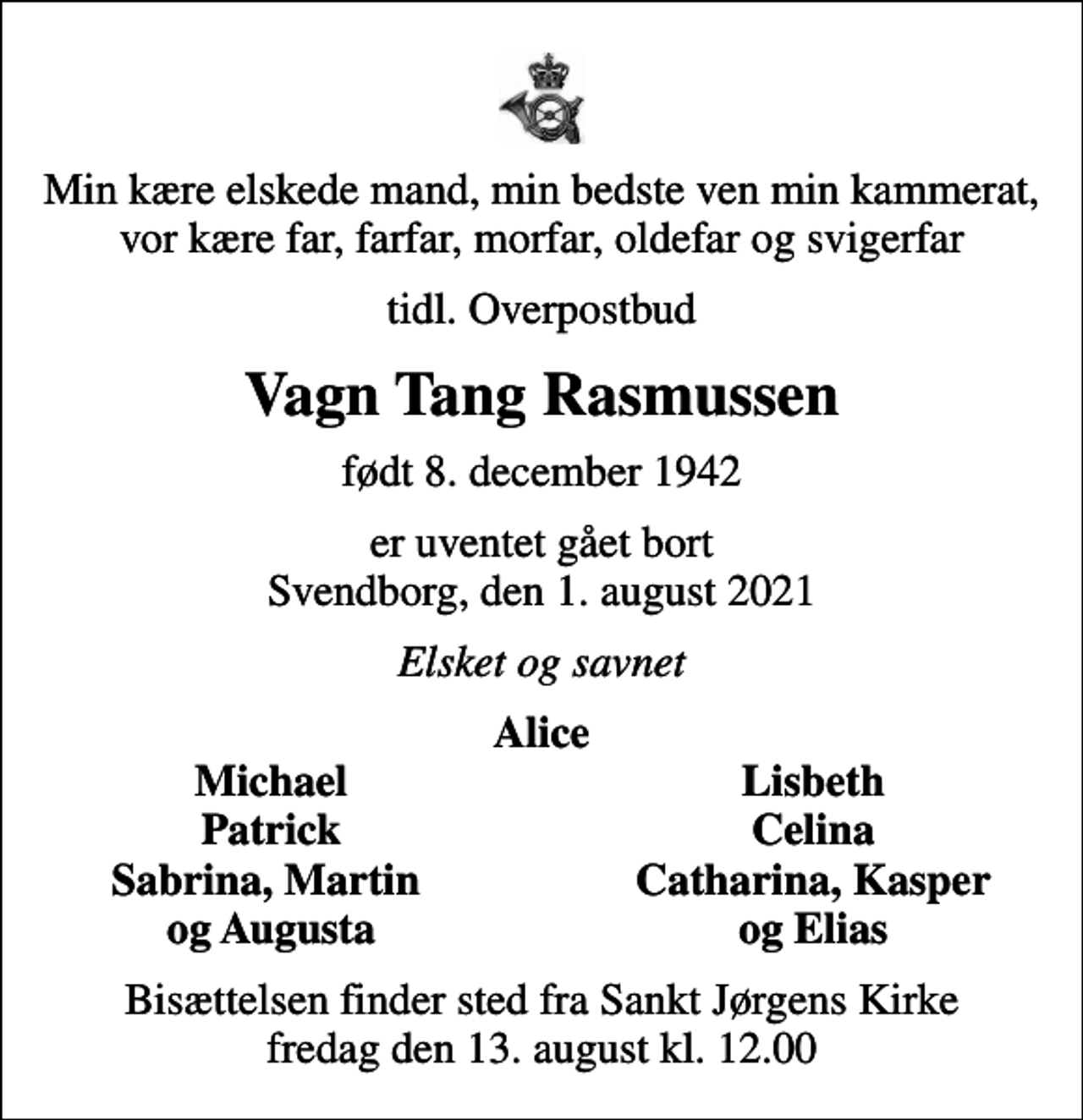 <p>Min kære elskede mand, min bedste ven min kammerat, vor kære far, farfar, morfar, oldefar og svigerfar<br />tidl. Overpostbud<br />Vagn Tang Rasmussen<br />født 8. december 1942<br />er uventet gået bort Svendborg, den 1. august 2021<br />Elsket og savnet<br />Alice<br />Michael<br />Lisbeth<br />Patrick<br />Celina<br />Sabrina, Martin<br />Catharina, Kasper<br />og Augusta<br />og Elias<br />Bisættelsen finder sted fra Sankt Jørgens Kirke fredag den 13. august kl. 12.00</p>