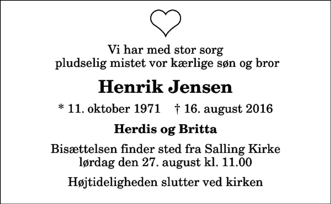 <p>Vi har med stor sorg pludselig mistet vor kærlige søn og bror<br />Henrik Jensen<br />* 11. oktober 1971 ✝ 16. august 2016<br />Herdis og Britta<br />Bisættelsen finder sted fra Salling Kirke lørdag den 27. august kl. 11.00 Højtideligheden slutter ved kirken</p>