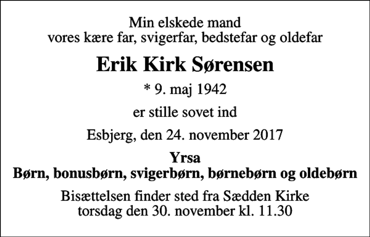 <p>Min elskede mand vores kære far, svigerfar, bedstefar og oldefar<br />Erik Kirk Sørensen<br />* 9. maj 1942<br />er stille sovet ind<br />Esbjerg, den 24. november 2017<br />Yrsa Børn, bonusbørn, svigerbørn, børnebørn og oldebørn<br />Bisættelsen finder sted fra Sædden Kirke torsdag den 30. november kl. 11.30</p>