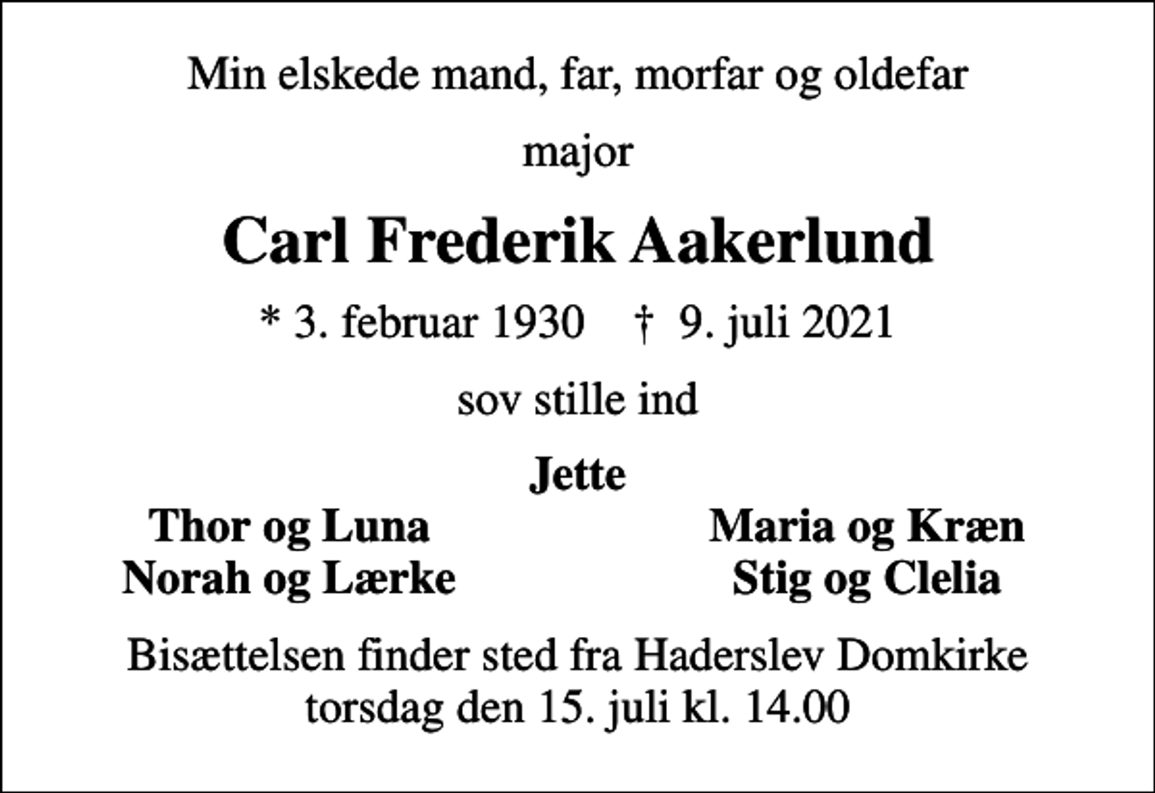 <p>Min elskede mand, far, morfar og oldefar<br />major<br />Carl Frederik Aakerlund<br />* 3. februar 1930 ✝ 9. juli 2021<br />sov stille ind<br />Jette<br />Thor og Luna<br />Maria og Kræn<br />Norah og Lærke<br />Stig og Clelia<br />Bisættelsen finder sted fra Haderslev Domkirke torsdag den 15. juli kl. 14.00</p>