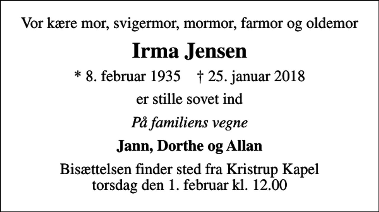 <p>Vor kære mor, svigermor, mormor, farmor og oldemor<br />Irma Jensen<br />* 8. februar 1935 ✝ 25. januar 2018<br />er stille sovet ind<br />På familiens vegne<br />Jann, Dorthe og Allan<br />Bisættelsen finder sted fra Kristrup Kapel torsdag den 1. februar kl. 12.00</p>