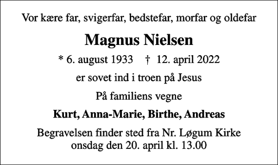 <p>Vor kære far, svigerfar, bedstefar, morfar og oldefar<br />Magnus Nielsen<br />* 6. august 1933 ✝ 12. april 2022<br />er sovet ind i troen på Jesus<br />På familiens vegne<br />Kurt, Anna-Marie, Birthe, Andreas<br />Begravelsen finder sted fra Nr. Løgum Kirke onsdag den 20. april kl. 13.00</p>