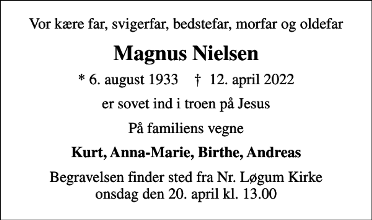 <p>Vor kære far, svigerfar, bedstefar, morfar og oldefar<br />Magnus Nielsen<br />* 6. august 1933 ✝ 12. april 2022<br />er sovet ind i troen på Jesus<br />På familiens vegne<br />Kurt, Anna-Marie, Birthe, Andreas<br />Begravelsen finder sted fra Nr. Løgum Kirke onsdag den 20. april kl. 13.00</p>